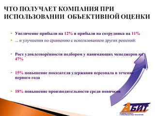    Увеличение прибыли на 12% и прибыли на сотрудника на 11%
   ... и улучшения по сравнению с использованием других решений:


   Рост удовлетворённости подбором у нанимающих менеджеров на
    47%


   15% повышение показателя удержания персонала в течение
    первого года


   18% повышение производительности среди новичков
 