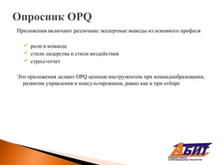 Приложения включают различные экспертные выводы из основного профиля

   роли в команде
   стили лидерства и стили воздействия
   стресс-отчет

Эти приложения делают OPQ ценным инструментом при командообразовании,
  развитии управления и консультировании, равно как и при отборе
 
