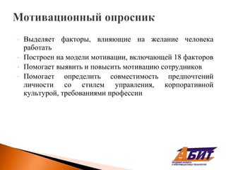 -   Выделяет факторы, влияющие на желание человека
    работать
-   Построен на модели мотивации, включающей 18 факторов
-   Помогает выявить и повысить мотивацию сотрудников
-   Помогает определить совместимость предпочтений
    личности со стилем управления, корпоративной
    культурой, требованиями профессии
 