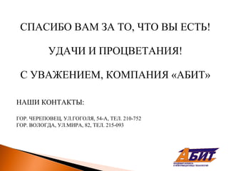 СПАСИБО ВАМ ЗА ТО, ЧТО ВЫ ЕСТЬ!

           УДАЧИ И ПРОЦВЕТАНИЯ!

 С УВАЖЕНИЕМ, КОМПАНИЯ «АБИТ»

НАШИ КОНТАКТЫ:

ГОР. ЧЕРЕПОВЕЦ, УЛ.ГОГОЛЯ, 54-А, ТЕЛ. 210-752
ГОР. ВОЛОГДА, УЛ.МИРА, 82, ТЕЛ. 215-093
 