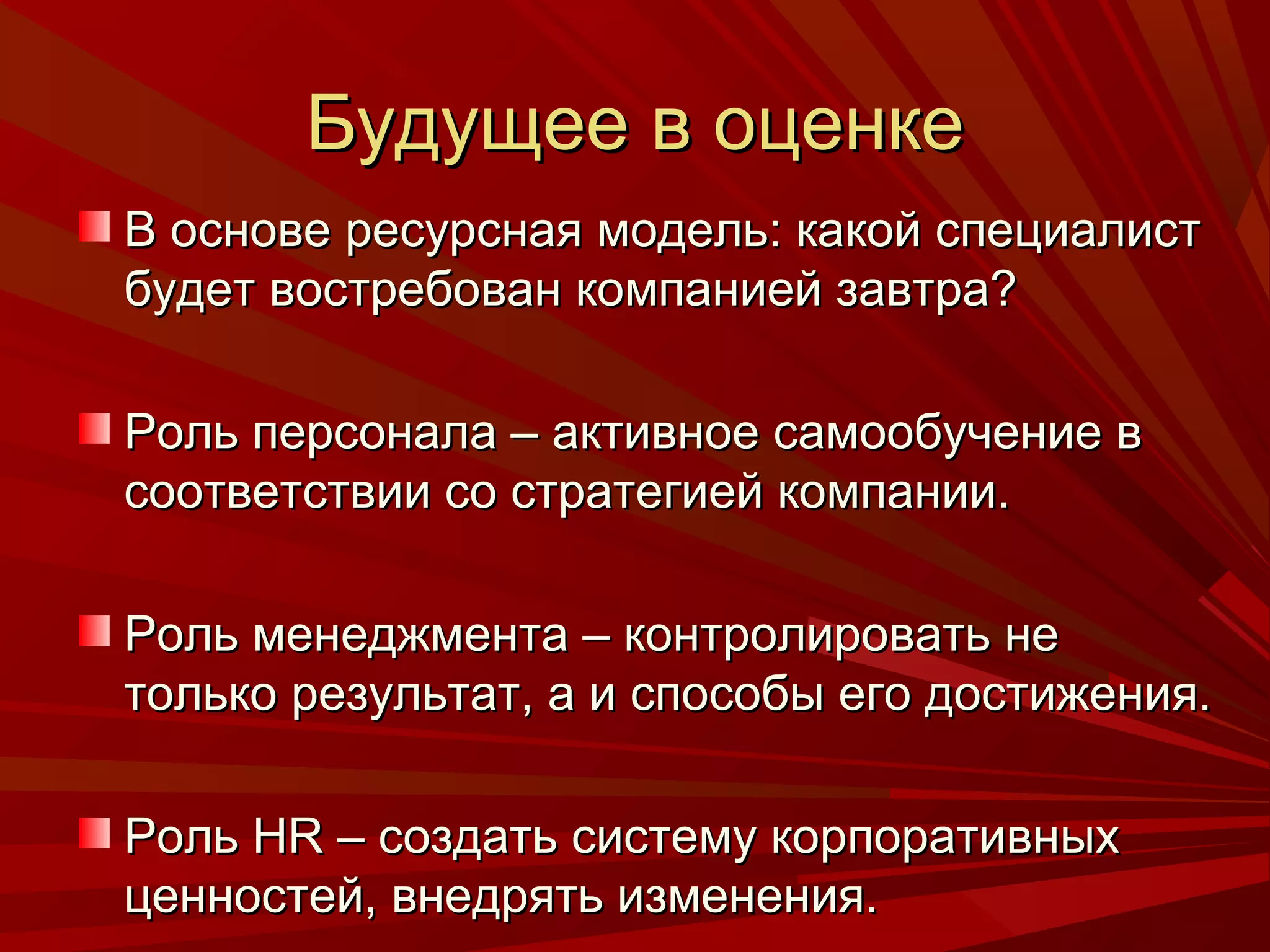 Будущее в оценке
В основе ресурсная модель: какой специалист
будет востребован компанией завтра?

Роль персонала – активное самообучение в
соответствии со стратегией компании.

Роль менеджмента – контролировать не
только результат, а и способы его достижения.

Роль HR – создать систему корпоративных
ценностей, внедрять изменения.
 