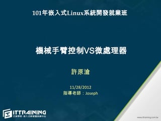 101年嵌入式Linux系統開發就業班




機械手臂控制VS微處理器

        許原滄

       11/28/2012
      指導老師：Joseph
 