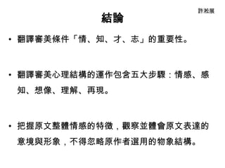 許淞展
           結論
• 翻譯審美條件「情、知、才、志」的重要性。



• 翻譯審美心理結構的運作包含五大步驟：情感、感
 知、想像、理解、再現。



• 把握原文整體情感的特徵，觀察並體會原文表達的
 意境與形象，不得忽略原作者選用的物象結構。
 