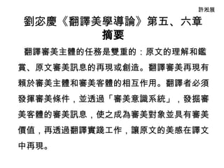 許淞展

劉宓慶《翻譯美學導論》第五、六章
       摘要
翻譯審美主體的任務是雙重的：原文的理解和鑑
賞、原文審美訊息的再現或創造。翻譯審美再現有
賴於審美主體和審美客體的相互作用。翻譯者必須
發揮審美條件，並透過「審美意識系統」，發掘審
美客體的審美訊息，使之成為審美對象並具有審美
價值，再透過翻譯實踐工作，讓原文的美感在譯文
中再現。
 
