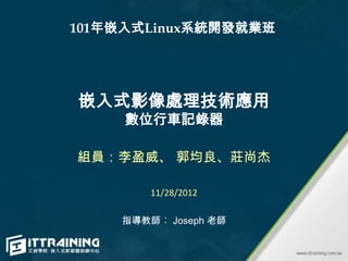 101年嵌入式Linux系統開發就業班




嵌入式影像處理技術應用
     數位行車記錄器

組員：李盈威、 郭均良、莊尚杰

        11/28/2012

    指導教師︰ Joseph 老師
 