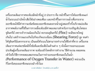 เครืองกลเติมอากาศจะต้องมีหน้าทีอยู่ 2 ประการ คือ หน้าทีในการให้ออกซิเจนแก่
     ่                          ่                      ่
น้าในระบบบาบัดน้าเสียได้อย่างพอเพียง และหน้าทีในการกวนน้าเพือกระจาย
                                               ่                   ่
ออกซิเจนให้มคาความเข้มข้นของออกซิเจนละลายน้าอยูเสมอทัวทังบริเวณบ่อเติม
                    ี่                             ่         ่ ้
อากาศพลังงานทีใช้ในการกวนนี้จะต้องมีคาพอเหมาะสาหรับการเจริญเติบโตของ
                       ่               ่
จุลนทรีย์ เพราะถ้ากวนน้อยเกินไป ตะกอนจุลนทรีย์ (Floc) จะมีขนาดใหญ่
   ิ                                      ิ
เกินไป แต่ถากวนแรงเกินไปก็จะเกิดแรงเฉือน (Shearing Force) สูง จนทา
                ้
ให้จุลนทรียแตกกระจาย เป็ นผลให้ระบบไม่สามารถทางานได้ดเี ท่าทีควร เครืองกล
       ิ      ์                                                  ่    ่
เติมอากาศแต่ละชนิดมีทงข้อดีและข้อเสียในด้านต่าง ๆ ดังนันการออกแบบและ
                         ั้                              ้
ประดิษฐ์เครืองกลเติมอากาศ จะต้องเข้าใจหลักการทางาน วิธคานวณ ตลอดจน
                  ่                                        ี
เข้าใจถึงวิธการทดสอบสมรรถนะในการถ่ายเทออกซิเจนลงไปในน้า
            ี
(Performance of Oxygen Transfer in Water) หน่วยเป็ น
กิโลกรัมของออกซิเจน/แรงม้า-ชัวโมง
                              ่
                      นางสาวพันธิตรา โรจนพันธ์ ม.4/8 ๶ลྺที่27
 