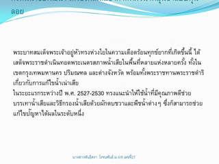 กังหันน้าชัยพัฒนา เครืองกลเติมอากาศทีผวน้าหมุนช้าแบบทุน
                     ่               ่ ิ              ่
ลอย


พระบาทสมเด็จพระเจ้าอยูหวทรงห่วงใยในความเดือดร้อนทุกข์ยากทีเกิดขึนนี้ ได้
                         ่ ั                                 ่ ้
เสด็จพระราชดาเนินทอดพระเนตรสภาพน้าเสียในพืนทีหลายแห่งหลายครัง ทังใน
                                             ้ ่                 ้ ้
เขตกรุงเทพมหานคร ปริมณฑล และต่างจังหวัด พร้อมทังพระราชทานพระราชดาริ
                                                 ้
เกียวกับการแก้ไขน้าเน่าเสีย
  ่
ในระยะแรกระหว่างปี พ.ศ. 2527-2530 ทรงแนะนาให้ใช้น้าทีมคุณภาพดีชวย
                                                      ่ ี         ่
บรรเทาน้าเสียและวิธกรองน้าเสียด้วยผักตบชวาและพืชน้าต่างๆ ซึงก็สามารถช่วย
                    ี                                     ่
        ั
แก้ไขปญหาได้ผลในระดับหนึ่ง




                      นางสาวพันธิตรา โรจนพันธ์ ม.4/8 ๶ลྺที่27
 