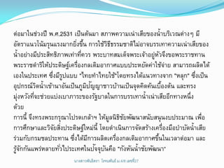 ต่อมาในช่วงปี พ.ศ.2531 เป็ นต้นมา สภาพความเน่าเสียของน้าบริเวณต่างๆ มี
อัตราแนวโน้มรุนแรงมากยิงขึน การใช้วธธรรมชาติไม่อาจบรรเทาความเน่าเสียของ
                            ่ ้          ิี
น้าอย่างมีประสิทธิภาพเท่าทีควร พระบาทสมเด็จพระเจ้าอยูหวจึงขอพระราชทาน
                               ่                       ่ ั
พระราชดาริให้ประดิษฐ์เครืองกลเติมอากาศแบบประหยัดค่าใช้จาย สามารถผลิตได้
                             ่                                 ่
เองในประเทศ ซึงมีรปแบบ "ไทยทาไทยใช้"โดยทรงได้แนวทางจาก "หลุก" ซึงเป็ น
                ่ ู                                                    ่
            ิ                    ิ ั
อุปกรณ์วดน้ าเข้านาอันเป็ นภูมปญญาชาวบ้านเป็ นจุดคิดค้นเบืองต้น และทรง
                                                           ้
มุงหวังทีจะช่วยแบ่งเบาภาระของรัฐบาลในการบรรเทาน้าเน่าเสียอีกทางหนึ่ง
  ่       ่
ด้วย
การนี้ จึงทรงพระกรุณาโปรดเกล้าฯ ให้มลนิธชยพัฒนาสนับสนุนงบประมาณ เพือ
                                          ู ิ ั                          ่
การศึกษาและวิจยสิงประดิษฐ์ใหม่น้ี โดยดาเนินการจัดสร้างเครืองมือบาบัดน้าเสีย
                 ั ่                                         ่
ร่วมกับกรมชลประทาน ซึงได้มการผลิตเครืองกลเติมอากาศขึนในเวลาต่อมา และ
                          ่       ี         ่            ้
  ้ั               ่                 ั ั
รูจกกันแพร่หลายทัวไประเทศในปจจุบนคือ "กังหันน้าชัยพัฒนา“
                       นางสาวพันธิตรา โรจนพันธ์ ม.4/8 ๶ลྺที่27
 