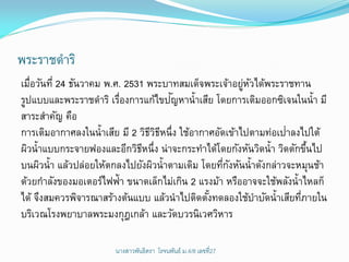 พระราชดาริ
เมือวันที่ 24 ธันวาคม พ.ศ. 2531 พระบาทสมเด็จพระเจ้าอยูหวได้พระราชทาน
   ่                                                    ่ ั
                                     ั
รูปแบบและพระราชดาริ เรืองการแก้ไขปญหาน้ าเสีย โดยการเติมออกซิเจนในน้ า มี
                         ่
สาระสาคัญ คือ
                                                                 ่
การเติมอากาศลงในน้าเสีย มี 2 วิธวธหนึ่ง ใช้อากาศอัดเข้าไปตามท่อเปาลงไปใต้
                                 ีิี
ผิวน้าแบบกระจายฟองและอีกวิธหนึ่ง น่าจะกระทาได้โดยกังหันวิดน้า วิดตักขึนไป
                               ี                                       ้
บนผิวน้า แล้วปล่อยให้ตกลงไปยังผิวน้าตามเดิม โดยทีกงหันน้าดังกล่าวจะหมุนช้า
                                                   ่ ั
ด้วยกาลังของมอเตอร์ไฟฟ้า ขนาดเล็กไม่เกิน 2 แรงม้า หรืออาจจะใช้พลังน้าไหลก็
ได้ จึงสมควรพิจารณาสร้างต้นแบบ แล้วนาไปติดตังทดลองใช้บาบัดน้าเสียทีภายใน
                                               ้                     ่
บริเวณโรงพยาบาลพระมงกุฎเกล้า และวัดบวรนิเวศวิหาร

                      นางสาวพันธิตรา โรจนพันธ์ ม.4/8 ๶ลྺที่27
 