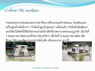 การศึกษา วิจย และพัฒนา
            ั

กรมชลประทานรับสนองพระราชดาริในการศึกษาและสร้างต้นแบบ โดยดัดแปลง
เครืองสูบน้าพลังน้าจาก "กังหันน้าสูบน้าทุนลอย" เปลียนเป็ น "กังหันน้าชัยพัฒนา"
   ่                                     ่         ่
และได้นาไปติดตังใช้ในกิจกรรมบาบัดน้าเสียทีโรงพยาบาลพระมงกุฎเกล้า เมือวันที่
                 ้                          ่                             ่
1 พฤษภาคม 2532 และทีวดบวรนิเวศวิหาร เมือวันที่ 3 พฤษภาคม 2532 เพือ
                         ่ั                   ่                             ่
ศึกษา วิจย และพัฒนาระบบบาบัดน้าเสีย เป็ นระยะเวลา 4-5 ปี
         ั




                        นางสาวพันธิตรา โรจนพันธ์ ม.4/8 ๶ลྺที่27
 
