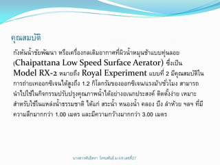 คุณสมบัติ
กังหันน้าชัยพัฒนา หรือเครืองกลเติมอากาศทีผวน้าหมุนช้าแบบทุ่นลอย
                         ่                ่ ิ
(Chaipattana Low Speed Surface Aerator) ซึงเป็ น                ่
Model RX-2 หมายถึง Royal Experiment แบบที่ 2 มีคุณสมบัตใน              ิ
การถ่ายเทออกซิเจนได้สงถึง 1.2 กิโลกรัมของออกซิเจน/แรงม้า/ชัวโมง สามารถ
                       ู                                    ่
นาไปใช้ในกิจกรรมปรับปรุงคุณภาพน้าได้อย่างอเนกประสงค์ ติดตังง่าย เหมาะ
                                                              ้
สาหรับใช้ในแหล่งน้าธรรมชาติ ได้แก่ สระน้า หนองน้า คลอง บึง ลาห้วย ฯลฯ ทีมี
                                                                         ่
ความลึกมากกว่า 1.00 เมตร และมีความกว้างมากกว่า 3.00 เมตร




                       นางสาวพันธิตรา โรจนพันธ์ ม.4/8 ๶ลྺที่27
 