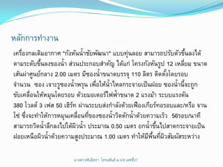 หลักการทางาน
เครืองกลเติมอากาศ "กังหันน้าชัยพัฒนา" แบบทุ่นลอย สามารถปรับตัวขึนลงได้
    ่                                                              ้
ตามระดับขึนลงของน้า ส่วนประกอบสาคัญ ได้แก่ โครงกังหันรูป 12 เหลียม ขนาด
            ้                                                    ่
เส้นผ่าศูนย์กลาง 2.00 เมตร มีซองน้าขนาดบรรจุ 110 ลิตร ติดตังโดยรอบ
                                                              ้
จานวน ซอง เจาะรูซองน้าพรุน เพือให้น้าไหลกระจายเป็ นฝอย ซองน้านี้จะถูก
                                ่
ขับเคลื่อนให้หมุนโดยรอบ ด้วยมอเตอร์ไฟฟ้าขนาด 2 แรงม้า ระบบแรงดัน
380 โวลต์ 3 เฟส 50 เฮิรท ผ่านระบบส่งกาลังด้วยเฟืองเกียร์ทอรอบและ/หรือ จาน
                        ์
โซ่ ซึงจะทาให้การหมุนเคลื่อนทีของซองน้าวิดตักน้าด้วยความเร็ว 56รอบ/นาที
      ่                       ่
สามารถวิดน้าลึกลงไปใต้ผวน้า ประมาณ 0.50 เมตร ยกน้าขึนไปสาดกระจายเป็ น
                          ิ                              ้
ฝอยเหนือผิวน้าด้วยความสูงประมาณ 1.00 เมตร ทาให้มพนทีผวสัมผัสระหว่าง
                                                     ี ้ื ่ ิ

                      นางสาวพันธิตรา โรจนพันธ์ ม.4/8 ๶ลྺที่27
 