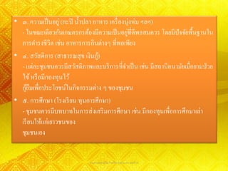 • ๓. ความเป็ นอยู่ (กะปิ น้ าปลา อาหาร เครื่ องนุ่งห่ม ฯลฯ)
                                                ่
  - ในขณะเดียวกันเกษตรกรต้องมีความเป็ นอยูที่ดีพอสมควร โดยมีปัจจัยพื้นฐานใน
  การดารงชีวิต เช่น อาหารการกินต่างๆ ที่พอเพียง
• ๔. สวัสดิการ (สาธารณสุ ข เงินกู)้
  - แต่ละชุมชนควรมีสวัสดิภาพและบริ การที่จาเป็ น เช่น มีสถานีอนามัยเมื่อยามป่ วย
  ไข้ หรื อมีกองทุนไว้
    ้ื
  กูยมเพื่อประโยชน์ในกิจกรรมต่าง ๆ ของชุมชน
• ๕. การศึกษา (โรงเรี ยน ทุนการศึกษา)
  - ชุมชนควรมีบทบาทในการส่ งเสริ มการศึกษา เช่น มีกองทุนเพื่อการศึกษาเล่า
  เรี ยนให้แก่เยาวชนของ
  ชุมชนเอง


                              นางสาวพรรณวิไล กิจทวีพานิชย์ ม.4/8 เลขที่ 16
 