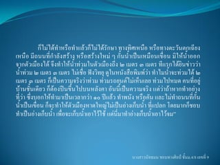 ก็ไม่ได้ท้าหรือท้าแล้วก็ไม่ได้รักษา ทางทิศเหนือ หรือทางตะวันตกเฉียง
เหนือ มีถนนที่ก้าลังสร้าง หรือสร้างใหม่ ๆ กั้นน้้าเป็นเหมือนเขื่อน มิให้น้าออก
จากตัวเมืองได้ จึงท้าให้น้าท่วมในตัวเมืองถึง ๒ เมตร ๓ เมตร ทีแรกได้ยินข่าวว่า
น้้าท่วม ๒ เมตร ๓ เมตร ไม่เชื่อ ฟังวิทยุ ดูในหนังสือพิมพ์ว่า ท้าไมน้้าจะท่วมได้ ๒
เมตร ๓ เมตร ก็เป็นความจริงว่าท่วม ท่วมรถยนต์ไม่เห็นเลย ท่วมไปหมด คนที่อยู่
บ้านชั้นเดียว ก็ต้องปีนขึ้นไปบนหลังคา อันนี้เป็นความจริง แต่ว่าถ้าหากท้าอย่าง
ที่ว่า ซึ่งบอกให้ท้ามาเป็นเวลากว่า ๑๐ ปีแล้ว ท้าพนัง หรือคัน และไม่ท้าถนนที่กั้น
น้้าเป็นเขื่อน ก็จะท้าให้ตัวเมืองหาดใหญ่ไม่เป็นอ่างเก็บน้้า ที่แปลก โดยมากก็ชอบ
ท้าเป็นอ่างเก็บน้้า เพื่อจะเก็บน้้าเอาไว้ใช้ แต่นี่มาท้าอ่างเก็บน้้าเอาไว้จม”



                                                   นางสาวนัทธมน ชอบทางศิลป์ ชั้นม.4/8 เลขที่ 9
 