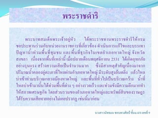 พระราชึϸริ

      พระบาทสมเด็จ พระเจ้าอยู่หัว ได้พระราชทานพระราชด้าริให้ กรม
ชลประทานร่วมกับหน่วยงานราชการที่เกี่ยวข้อง ด้าเนินการแก้ไขและบรรเทา
ปั ญ หาน้้ า ท่ ว มพื้ น ที่ ชุ ม ชน และพื้ น ที่ ธุ ร กิ จ ในเขตอ้ า เภอหาดใหญ่ จั ง หวั ด
สงขลา เนื่องจากพื้นที่เหล่านี้ เมื่อปลายเดือนพฤศจิกายน 2531 ได้เกิดอุทกภัย
อย่างรุนแรง สร้างความเสียเป็นจ้านวนมาก ซึ่งมีสาเหตุส้าคัญเนื่องมาจาก
ปริมาณน้้าคลองอู่ตะเภาที่ไหลผ่านอ้าเภอหาดใหญ่ มีระดับสูงล้นตลิ่ง แล้วไหล
บ่าเข้าท่วมบริเวณกลางเมืองหาดใหญ่ และพื้นที่ทั่วไปเป็นบริเวณกว้าง น้้าที่
ไหลบ่าเข้ามานั้นได้ท่วมพื้นที่ต่าง ๆ อย่างรวดเร็ว และท่วมขังมีความลึกมากท้า
ให้สภาพเศรษฐกิจ โดยส่วนรวมของอ้าเภอหาดใหญ่และทรัพย์สินของราษฎร
ได้รับความเสียหายอย่างไม่เคยปรากฏ เช่นนี้มาก่อน

                                                       นางสาวนัทธมน ชอบทางศิลป์ ชั้นม.4/8 เลขที่ 9
 