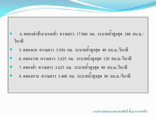    4. คลองท่าช้าง-บางกล่้า ความยาว 17.960 กม. ระบายน้้าสูงสุด 180 ลบ.ม./
 วินาที
 5. คลองแห ความยาว 3.930 กม. ระบายน้้าสูงสุด 40 ลบ.ม./วินาที
 6. คลองวาด ความยาว 3.625 กม. ระบายน้้าสูงสุด 120 ลบ.ม./วินาที
 7. คลองต่้า ความยาว 3.625 กม. ระบายน้้าสูงสุด 80 ลบ.ม./วินาที
 8. คลองหวะ ความยาว 3.400 กม. ระบายน้้าสูงสุด 80 ลบ.ม./วินาที




                                             นางสาวนัทธมน ชอบทางศิลป์ ชั้นม.4/8 เลขที่ 9
 