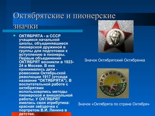 Октябрятские и пионерские
значки
   ОКТЯБРЯТА - в СССР
    учащиеся начальной
    школы, объединявшиеся
    пионерской дружиной в
    группы для подготовки к
    вступлению в пионеры.
    Первые объединения
    ОКТЯБРЯТ возникли в 1923-      Значок Октябрятский Октябренка
    24 в Москве. В них
    принимались дети -
    ровесники Октябрьской
    революции 1917 (отсюда
    название "ОКТЯБРЯТА"). В
    воспитательной работе с
    октябрятами
    использовались методы
    пионерской и внешкольной
    работы. У ОКТЯБРЯТ
    имелась своя атрибутика:    Значок «Октябрята по стране Октября»
    красная звёздочка с
    портретом В.И. Ленина в
    детстве.
 