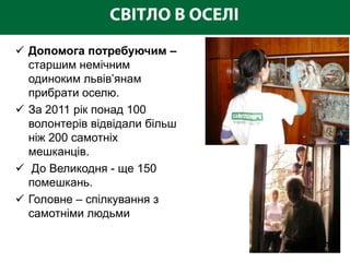  Допомога потребуючим –
  старшим немічним
  одиноким львів’янам
  прибрати оселю.
 За 2011 рік понад 100
  волонтерів відвідали більш
  ніж 200 самотніх
  мешканців.
 До Великодня - ще 150
  помешкань.
 Головне – спілкування з
  самотніми людьми
 