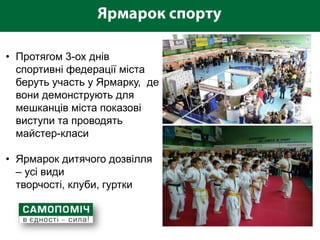 • Протягом 3-ох днів
  спортивні федерації міста
  беруть участь у Ярмарку, де
  вони демонструють для
  мешканців міста показові
  виступи та проводять
  майстер-класи

• Ярмарок дитячого дозвілля
  – усі види
  творчості, клуби, гуртки
 