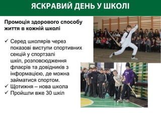 Промоція здорового способу
життя в кожній школі

 Серед школярів через
  показові виступи спортивних
  секцій у спортзалі
  шкіл, розповсюдження
  флаєрів та довідників з
  інформацією, де можна
  займатися спортом.
 Щотижня – нова школа
 Пройшли вже 30 шкіл
 