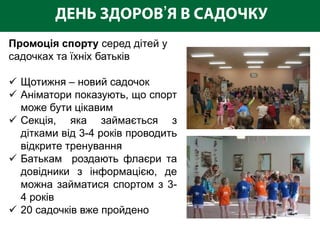 ’
Промоція спорту серед дітей у
садочках та їхніх батьків

 Щотижня – новий садочок
 Аніматори показують, що спорт
  може бути цікавим
 Секція, яка займається з
  дітками від 3-4 років проводить
  відкрите тренування
 Батькам роздають флаєри та
  довідники з інформацією, де
  можна займатися спортом з 3-
  4 років
 20 садочків вже пройдено
 