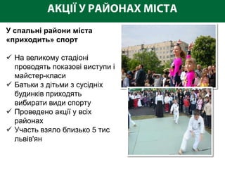 У спальні райони міста
«приходить» спорт

 На великому стадіоні
  проводять показові виступи і
  майстер-класи
 Батьки з дітьми з сусідніх
  будинків приходять
  вибирати види спорту
 Проведено акції у всіх
  районах
 Участь взяло близько 5 тис
  львів'ян
 