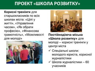 Корисні тренінги для
старшокласників по всіх
школах міста: «Цілі у
житті», «Управління
часом», «Як обрати
професію», «Фінансова
грамотність», «Можливості   Постійнодіюча міська
для молоді»                 «Школа розвитку» для
                            молоді – корисні тренінги у
                            центрі міста
                             Спеціальні школи:
                              молодого юриста, корисної
                              журналістики
                             Школа журналістики – 60
                              учасників
 