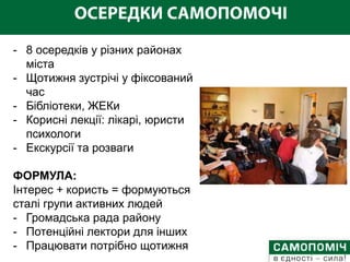 - 8 осередків у різних районах
  міста
- Щотижня зустрічі у фіксований
  час
- Бібліотеки, ЖЕКи
- Корисні лекції: лікарі, юристи
  психологи
- Екскурсії та розваги

ФОРМУЛА:
Інтерес + користь = формуються
сталі групи активних людей
- Громадська рада району
- Потенційні лектори для інших
- Працювати потрібно щотижня
 