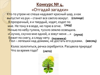 Конкурс № 4.
               «Отгадай загадки»
Кто-то утром не спеша надувает красный шар, а как
выпустит из рук – станет все светло вокруг. (солнце)
 Я прозрачный, я и твердый, ходят, ездят по
мне. Не тону я в воде, не горю в огне. (лед)
Ночью по небу гуляла, тускло землю освещала.
«Скучно, скучно мне одной, а зовут меня …» (луна)
 Бежит по снегу, а следу нету. (поземка)
  Пол – лепешки над домами, не достать его руками. (месяц)
  Колос золотиться, речка серебрится. Расцвела природа!
  Что за время года?   (лето)
 