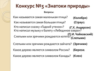 Конкурс №5 «Знатоки природы»
                    Вопросы:

Как называется самая маленькая птица?    (Колибри)
Как называется самая большая птица?       (Страус)
Кто написал сказку «Гадкий утенок»?   (Г.Х. Андерсен)
Кто написал музыку к балету «Лебединое озеро»?
                                    (П.И. Чайковский)
Слепыми или зрячими рождаются котята?(Слепыми)

Слепыми или зрячими рождаются зайчата? (Зрячими)
Какое дерево является символом России?   (Береза)
Какое дерево является символом Канады? (Клен)
 