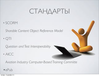 СТАНДАРТЫ
    • SCORM

        Sharable Content Object Reference Model

    • QTI

        Question and Test Interoperability

    • AICC

        Aviation Industry Computer-Based Training Committe

    •ePub
четверг, 13 декабря 12г.
 