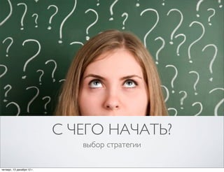 С ЧЕГО НАЧАТЬ?
                               выбор стратегии

четверг, 13 декабря 12г.
 