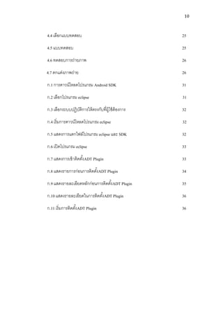 10



4.4 เลือกแบบทดสอบ                                  25

4.5 แบบทดสอบ                                       25

4.6 ทดสอบการถ่ายภาพ                                26

4.7 ตกแต่งภาพถ่าย                                  26

ก.1 การดาวน์โหลดโปรแกรม Android SDK                31

ก.2 เลือกโปรแกรม eclipse                           31

ก.3 เลือกระบบปฏิบตการให้ ตรงกับที่ผ้ ใช้ ต้องการ
                 ัิ                  ู             32

ก.4 เริ่มการดาวน์โหลดโปรแกรม eclipse               32

ก.5 แสดงการแตกไฟล์โปรแกรม eclipse และ SDK          32

ก.6 เปิ ดโปรแกรม eclipse                           33

ก.7 แสดงการเข้ าติดตังADT Plugin
                     ้                             33

ก.8 แสดงรายการก่อนการติดตังADT Plugin
                          ้                        34

ก.9 แสดงรายละเอียดหลักก่อนการติดตังADT Plugin
                                  ้                35

ก.10 แสดงรายละเอียดในการติดตังADT Plugin
                             ้                     36

ก.11 เริ่มการติดตังADT Plugin
                  ้                                36
 