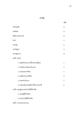 13




                                           สารบัญ

                                                    หน้ า
หน้าอนุมติ
        ั                                           ก
บทคัดย่อ                                            ข
กิตติกรรมประกาศ                                     ค
คานา                                                ง
สารบัญ                                              จ
สารบัญรู ป                                          ฉ
สารบัญตาราง                                         ช
บทที่ 1 บทนา
         1.1 ภูมิหลังและความเป็ นมาของปัญหา         1
         1.2 วัตถุประสงค์ของโครงงาน                 2
         1.3 ขอบเขตการศึกษา                         3
         1.4 ผลที่คาดว่าจะได้รับ                    4
         1.5 แผนดาเนินงาน                           5
         1.6 อุปกรณ์และซอฟต์แวร์ ที่คาดว่าจะใช้     6
บทที่ 2 ทฤษฎีและเทคโนโลยีที่เกี่ยวข้อง
         2.1 ทฤษฎีที่เกี่ยวข้อง
         2.2 เทคโนโลยีที่เกี่ยวข้อง
บทที่ 3 การออกแบบระบบ
 