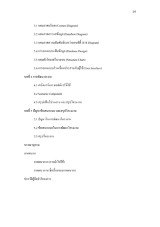 14



       3.1 แผนภาพบริ บท (Context Diagram)
       3.2 แผนภาพกระแสข้อมูล (Dataflow Diagram)
       3.3 แผนภาพความสัมพันธ์ระหว่างเอนทิต้ ี (E-R Diagram)
       3.4 การออกแบบแฟ้ มข้อมูล (Database Design)
       3.5 แผนผังโครงสร้างระบบ (Structure Chart)
       3.6 การออกแบบส่ วนเชื่ อมประสานกับผูใช้ (User Interface)
                                           ้
บทที่ 4 การพัฒนาระบบ
       4.1 ฮาร์ดแวร์และซอฟต์แวร์ ที่ใช้
       4.2 Scenario Component
       4.3 สรุ ปแฟ้ มโปรแกรม และสรุ ปโครงงาน
บทที่ 5 ปัญหาข้อเสนอแนะ และสรุ ปโครงงาน
       5.1 ปัญหาในการพัฒนาโครงงาน
       5.2 ข้อเสนอแนะในการพัฒนาโครงงาน
       5.3 สรุ ปโครงงาน
บรรณานุกรม
ภาคผนวก
       ภาคผนวก ก (การนาไปใช้)
       ภาคผนวก ข (ชื่อเรื่ องของภาคผนวก)
ประวัติผจดทาโครงการ
        ู้ ั
 