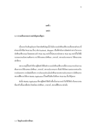 1




                                           บทที่ 1

                                            บทนา

1.1 ความเป็ นมาและความสาคัญของปัญหา



        เนื่ องจากในปั นจุบนมหาวิทยาลัยศรี ปทุ มนั้นไม่มีระบบนักศึกษาฝึ กงานเป็ นของตัวเอง ที่
                           ั
ผ่านมานั้นใช้แค่ Web Site อื่นๆ เช่น Facebook , Blogspot เป็ นที่ดาเนินการติดต่อข่าวสารโครงงาน
                                   ่
นักศึกษาฝึ กงานมาโดยตลอด แต่วา Web Site เหล่านี้ ไม่สะดวกนักเพราะ Web Site เหล่านี้ ไม่ได้มี
ระบบมารองรับความต้องการ การใช้งานของ นักศึกษา , อาจารย์ , สถานประกอบการ ได้เหมาะสม
เท่าที่ควร
       เพราะเหตุ น้ ี จึงท าให้ทางผูจดทาได้คิดทาระบบนักศึ กษาฝึ กงานที่ มีระบบมารองรั บความ
                                    ้ั
ต้องการการใช้งานของ นักศึกษา , อาจารย์ , สถานประกอบการ ซึ่ งทาให้เกิดความสะดวกสบายใน
การส่ งเอกสาร การติดต่อสื่ อสาร การส่ งแบบประเมินนักศึกษาจากสถานประกอบการ นักศึกษาหา
                                                                               ุ่
สถานที่ฝึกงานได้จาก Mobile Application นี้โดยที่ไม่ตองไปค้นหา Web Site อื่นให้ยงยาก
                                                    ้
       ดังนั้น Mobile Application ที่ทางผูจดทาได้สร้างขึ้นนั้นสามารถนาไปใช้ได้จริ ง จึงเหมาะสม
                                          ้ั
ที่จะสร้างขึ้นมาเพื่อประโยชน์ของ นักศึกษา , อาจารย์ , สถานที่ฝึกงาน อย่างยิง
                                                                           ่




1.2 วัตถุประสงค์ การศึกษา
 