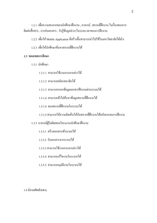 2



       1.2.1 เพื่อความสะดวกของนักศึกษาฝึ กงาน , อาจารย์ , สถานที่ฝึกงาน ในเรื่ องของการ
ติดต่อสื่ อสาร , การส่ งเอกสาร , รับรู ้ขอมูลต่างๆในระยะเวลาของการฝึ กงาน
                                         ้
      1.2.2 เพื่อให้ Mobile Application ที่สร้างขึ้นสามารถนาไปใช้ในมหาวิทยาลัยได้จริ ง
      1.2.3 เพื่อให้นกศึกษาค้นหาสถานที่ฝึกงานได้
                     ั

1.3 ขอบเขตการศึกษา
      1.3.1 นักศึกษา
            1.3.1.1 สามารถใช้งานกระดานข่าวได้
            1.3.1.2 สามารถสมัครสมาชิกได้
            1.3.1.3 สามารถกรอกข้อมูลเอกสารฝึ กงานผ่านระบบได้
            1.3.1.4 สามารถเข้าไปค้นหาข้อมูลสถานที่ฝึกงานได้
            1.3.1.4 จองสถานที่ฝึกงานในระบบได้
                                            ั
            1.3.1.5 สามารถให้ความคิดเห็นให้กบสถานที่ฝึกงานได้หลังจากจบการฝึ กงาน
      1.3.3 อาจารย์ผรับผิดชอบโครงงานนักศึกษาฝึ กงาน
                    ู้
            1.3.3.1 สร้างเอกสารเข้าระบบได้
            1.3.3.2 รับเอกสารจากระบบได้
            1.3.3.3 สามารถใช้งานกระดานข่าวได้
            1.3.3.4 สามารถแก้ไขงานในระบบได้
            1.3.3.5 สามารถอนุมติงานในระบบได้
                              ั




1.4 นิยามศัพท์เฉพาะ
 