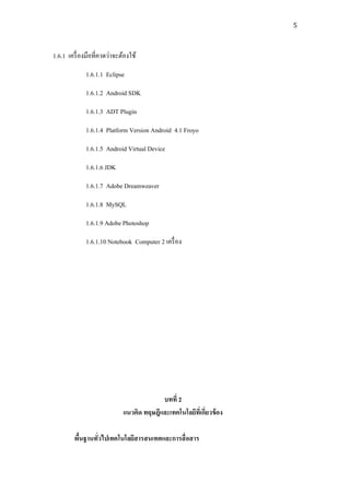 5



1.6.1 เครื่ องมือที่คาดว่าจะต้องใช้
             1.6.1.1 Eclipse
             1.6.1.2 Android SDK
             1.6.1.3 ADT Plugin
             1.6.1.4 Platform Version Android 4.1 Froyo
             1.6.1.5 Android Virtual Device
             1.6.1.6 JDK
             1.6.1.7 Adobe Dreamweaver
             1.6.1.8 MySQL
             1.6.1.9 Adobe Photoshop
             1.6.1.10 Notebook Computer 2 เครื่ อง




                                          บทที่ 2
                             แนวคิด ทฤษฎีและเทคโนโลยีทเี่ กี่ยวข้ อง

        พืนฐานทัวไปเทคโนโลยีสารสนเทศและการสื่ อสาร
          ้     ่
 