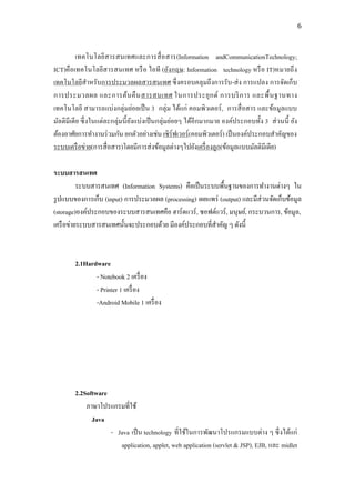 6



          เทคโนโลยีสารสนเทศและการสื่ อสาร(Information andCommunicationTechnology;
ICT)คือเทคโนโลยีสารสนเทศ หรื อ ไอที (อังกฤษ: Information technology หรื อ IT)หมายถึ ง
เทคโนโลยีสาหรับการประมวลผลสารสนเทศ ซึ่ งครอบคลุมถึงการรับ -ส่ ง การแปลง การจัดเก็บ
การประมวลผล และการค้น คื น สารสนเทศ ในการประยุ ก ต์ การบริ ก าร และพื้ น ฐานทาง
เทคโนโลยี สามารถแบ่งกลุ่มย่อยเป็ น 3 กลุ่ม ได้แก่ คอมพิวเตอร์ , การสื่ อสาร และข้อมูลแบบ
มัลติมีเดี ย ซึ่ งในแต่ละกลุ่มนี้ ยงแบ่งเป็ นกลุ่มย่อยๆ ได้อีกมากมาย องค์ประกอบทั้ง 3 ส่ วนนี้ ยัง
                                   ั
ต้องอาศัยการทางานร่ วมกัน ยกตัวอย่างเช่น เซิร์ฟเวอร์ (คอมพิวเตอร์) เป็ นองค์ประกอบสาคัญของ
ระบบเครื อข่าย(การสื่ อสาร)โดยมีการส่ งข้อมูลต่างๆไปยังเครื่ องลูก(ข้อมูลแบบมัลติมีเดีย)

ระบบสารสนเทศ
          ระบบสารสนเทศ (Information Systems) คือเป็ นระบบพื้นฐานของการทางานต่างๆ ใน
รู ปแบบของการเก็บ (input) การประมวลผล (processing) เผยแพร่ (output) และมีส่วนจัดเก็บข้อมูล
(storage)องค์ประกอบของระบบสารสนเทศคือ ฮาร์ ดแวร์ , ซอฟต์แวร์ , มนุษย์, กระบวนการ, ข้อมูล,
เครื อข่ายระบบสารสนเทศนั้นจะประกอบด้วย มีองค์ประกอบที่สาคัญ ๆ ดังนี้



        2.1Hardware
               - Notebook 2 เครื่ อง
               - Printer 1 เครื่ อง
               -Android Mobile 1 เครื่ อง




        2.2Software
            ภาษาโปรแกรมที่ใช้
              Java
                    - Java เป็ น technology ที่ใช้ในการพัฒนาโปรแกรมแบบต่าง ๆ ซึ่ งได้แก่
                       application, applet, web application (servlet & JSP), EJB, และ midlet
 