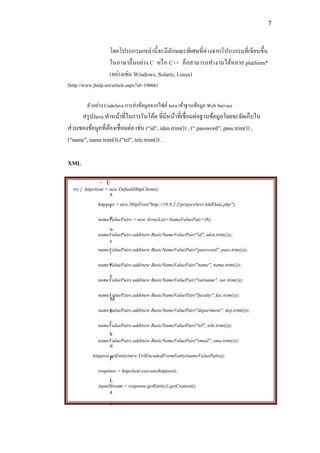 7



                    โดยโปรแกรมเหล่านี้ จะมีลกษณะพิเศษที่ต่างจากโปรแกรมที่เขียนขึ้น
                                              ั
                    ในภาษาอื่นอย่าง C หรื อ C++ คือสามารถทางานได้หลาย platform*
                    (อย่างเช่น Windows, Solaris, Linux)
(http://www.jhelp.net/article.aspx?id=10066)

         ตัวอย่าง CodeJava การส่งข้อมูลจากไฟล์ Java เข้าฐานข้อมูล Web Service
      สรุ ปJava ทาหน้าที่ในการรันโค้ด ที่มีหน้าที่เชื่ อมต่อฐานข้อมูลโดยจะจัดเก็บใน
ส่ วนของข้อมูลที่ตองเชื่ อมต่อ เช่น (“id”, iden trim()) , (“ password”, pass.trim()) ,
                  ้
("name", name.trim()),("tel", tele.trim()) .

XML

               - E
  try { httpclient = new DefaultHttpClient();
                    x
              httppost = new HttpPost("http://10.0.2.2/project/test/AddData.php");
                    t
                    e
              nameValuePairs = new ArrayList<NameValuePair>(8);
                    n
              nameValuePairs.add(new BasicNameValuePair("id", iden.trim()));
                    s
              nameValuePairs.add(new BasicNameValuePair("password", pass.trim()));
                    i
                    v
              nameValuePairs.add(new BasicNameValuePair("name", name.trim()));
                    e
              nameValuePairs.add(new BasicNameValuePair("surname", sur.trim()));

              nameValuePairs.add(new BasicNameValuePair("faculty", fac.trim()));
                     M
                     a
               nameValuePairs.add(new BasicNameValuePair("department", dep.trim()));
                     r
               nameValuePairs.add(new BasicNameValuePair("tel", tele.trim()));
                     k
               nameValuePairs.add(new BasicNameValuePair("email", ema.trim()));
                     u
            httppost.setEntity(new UrlEncodedFormEntity(nameValuePairs));
                     p
              response = httpclient.execute(httppost);
                    L
              inputStream = response.getEntity().getContent();
                    a
                    n
 