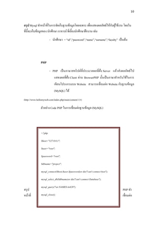 10



                                                                       ั ้
สรุ ป Mysql ทาหน้าที่ในการจัดเก็บฐานข้อมูลโดยเฉพาะ เพื่อแสดงผลลัพธ์ให้กบผูใช้งาน โดยใน
ที่น้ ีจะเก็บข้อมูลของ นักศึกษา อาจารย์ พี่เลี้ยงนักศึกษาฝึ กงาน เช่น
                        - นักศึกษา = “id”,“password”,“name”,“surname”,“faculty” เป็ นต้น




               PHP
                        - PHP เป็ นภาษาสคริ ปต์ที่ประมวลผลที่ ฝั่ง Server แล้วส่ งผลลัพธ์ ไ ป
                            แสดงผลที่ฝั่ง Client ผ่าน BrowserPHP นั้นเป็ นภาษาสาหรับใช้ในการ
                            เขียนโปรแกรมบน Website สามารถเชื่ อมต่อ Website กับฐานข้อมูล
                            (MySQL) ได้

(http://www.hellomyweb.com/index.php/main/content/135)

               ตัวอย่าง Code PHP ในการเชื่ อมต่อฐานข้อมูล (MySQL)




                <?php

                $host="127.0.0.1";

                $user="root";

                $password="root";

                $dbname="project";

                mysql_connect($host,$user,$password)or die("can't connect host");

                mysql_select_db($dbname)or die("can't connect Database");

                mysql_query("set NAMES tis620");
สรุ ป                                                                               PHP ทา
หน้าที่         mysql_close();                                                      เชื่อมต่อ


                ?>
 