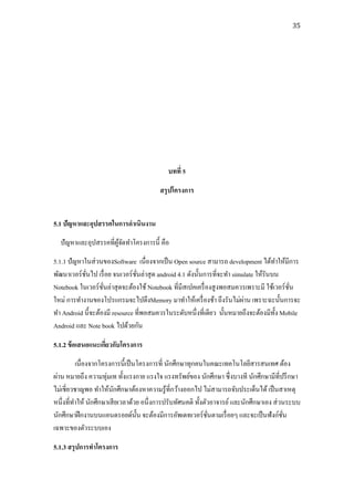 35




                                            บทที่ 5

                                         สรุ ปโครงการ


5.1 ปัญหาและอุปสรรคในการดาเนินงาน
  ปั ญหาและอุปสรรคที่ผจดทาโครงการนี้ คือ
                      ู้ ั
5.1.1 ปั ญหาในส่ วนของSoftware เนื่องจากเป็ น Open source สามารถ development ได้ทาให้มีการ
พัฒนาเวอร์ ชนไป เรื่ อย จนเวอร์ ชนล่าสุ ด android 4.1 ดังนั้นการที่จะทา simulate ให้รันบน
             ั่                  ั่
Notebook ในเวอร์ ชนล่าสุ ดจะต้องใช้ Notebook ที่มีสเปคเครื่ องสู งพอสมควรเพราะมี ใช้เวอร์ ชน
                   ั่                                                                      ั่
                                                                            ่
ใหม่ การทางานของโปรแกรมจะไปดึงMemory มาทาให้เครื่ องช้า ถึงรันไม่ผาน เพราะฉะนั้นการจะ
ทา Android นี้จะต้องมี resource ที่พอสมควรในระดับหนึ่ งที่เดียว นั้นหมายถึงจะต้องมีท้ ง Mobile
                                                                                        ั
Android และ Note book ไปด้วยกัน

5.1.2 ข้ อเสนอแนะเกียวกับโครงการ
                    ่
          เนื่องจากโครงการนี้ เป็ นโครงการที่ นักศึกษาทุกคนในคณะเทคโนโลยีสารสนเทศ ต้อง
ผ่าน หมายถึง ความทุ่มเท ทั้งแรงกาย แรงใจ แรงทรัพย์ของ นักศึกษา ซึ่งบางที นักศึกษามีที่ปรึ กษา
ไม่เชี่ยวชาญพอ ทาให้นกศึกษาต้องหาความรู ้ที่กว้างออกไป ไม่สามารถจับประเด็นได้ เป็ นสาเหตุ
                        ั
หนึ่งที่ทาให้ นักศึกษาเสี ยเวลาด้วย อนึ่งการปรับทัศนคติ ทั้งตัวอาจารย์ และนักศึกษาเอง ส่ วนระบบ
นักศึกษาฝึ กงานบนแอนดรอยด์น้ น จะต้องมีการอัพเดทเวอร์ ชนตามเรื่ อยๆ และจะเป็ นฟังก์ชน
                                   ั                          ั่                          ั่
เฉพาะของตัวระบบเอง

5.1.3 สรุ ปการทาโครงการ
 