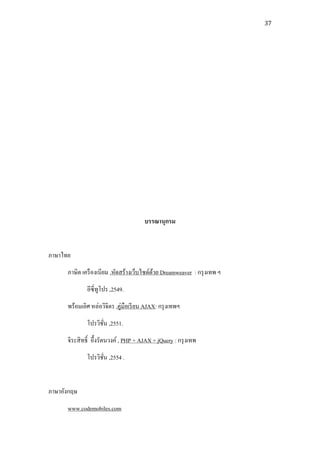 37




                                        บรรณานุกรม


ภาษาไทย
      ภาษิต เครื องเนียม ,หัดสร้างเว็บไซด์ดวย Dreamweaver
                                           ้                      ร
              อีซี่ทูโปร ,2549.
      พร้อมเลิศ หล่อวิจิตร ,คู่มือเรี ยน AJAX: กรุ งเทพฯ
              โปรวิชน ,2551.
                    ั่
      จิระสิ ทธิ์ อึ้งรัตนวงค์ , PHP + AJAX + jQuery : กรุ งเทพ
              โปรวิชน ,2554 .
                    ั่


ภาษาอังกฤษ
      www.codemobiles.com
 