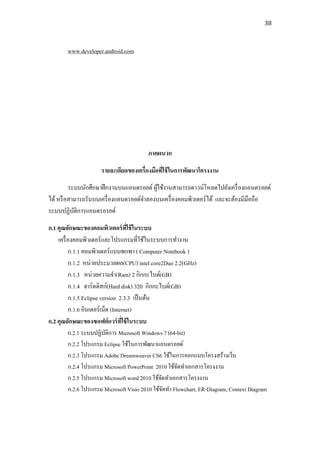 38



        www.developer.android.com




                                         ภาคผนวก

                      รายละเอียดของเครื่องมือทีใช้ ในการพัฒนาโครงงาน
                                               ่
         ระบบนักศึกษาฝึ กงานบนแอนดรอยด์ ผูใช้งานสามารถดาวน์โหลดไปยังเครื่ องแอนดรอยด์
                                          ้
ได้ หรื อสามารถรันบนเครื่ องแอนดรอยด์จาลองบนเครื่ องคอมพิวเตอร์ได้ และจะต้องมีมือถือ
ระบบปฏิบติการแอนดรอรยด์
           ั
ก.1 คุณลักษณะของคอมพิวเตอร์ ทใช้ ในระบบ
                                     ่ี
    เครื่ องคอมพิวเตอร์ และโปรแกรมที่ใช้ในระบบการทางาน
          ก.1.1 คอมพิวเตอร์แบบพกพา ( Computer Notebook )
          ก.1.2 หน่วยประมวลผล(CPU) intel core2Duo 2.2(GHz)
          ก.1.3 หน่วยความจา(Ram) 2 กิกกะไบต์(GB)
          ก.1.4 ฮาร์ ดดิสก์(Hard disk) 320 กิกกะไบต์(GB)
          ก.1.5 Eclipse version 2.3.3 เป็ นต้น
          ก.1.6 อินเตอร์เน็ต (Internet)
ก.2 คุณลักษณะของซอฟต์ แวร์ ทใช้ ในระบบ
                                  ี่
          ก.2.1 ระบบปฏิบติการ Microsoft Windows 7 (64-bit)
                           ั
          ก.2.2 โปรแกรม Eclipse ใช้ในการพัฒนาแอนดรอยด์
          ก.2.3 โปรแกรม Adobe Dreamweaver CS6 ใช้ในการออกแบบโครงสร้างเว็บ
          ก.2.4 โปรแกรม Microsoft PowerPoint 2010 ใช้จดทาเอกสารโครงงาน
                                                       ั
          ก.2.5 โปรแกรม Microsoft word 2010 ใช้จดทาเอกสารโครงงาน
                                                 ั
          ก.2.6 โปรแกรม Microsoft Visio 2010 ใช้จดทา Flowchart, ER-Diagram, Context Diagram
                                                   ั
 