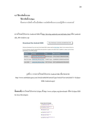 39



ก.3 วิธีการติดตั้งระบบ
         วิธีการติดตั้ง Eclipse
         ขั้นตอนการติดตั้ง เครื่ องมือพัฒนา แอปพลิเคชันบนระบบปฎิบติการ แอนดรอย์
                                                      ่          ั



ดาวน์โหลดโปรแกรม Andtroid SDK ที่ http://develop.android.com/std/index.html เลือก android-
sdk_r06-windows.zip




               รู ปที่ ก.1 การดาวน์โหลดโปรแกรม Android Sdk (ที่มาของภาพ
 http://www.mobiledevguru.com/Article/tabid/66/articleType/ArticleView/articleId/31/-Eclipse-
                                     SDK-Android.aspx)


ขั้นตอนที่2 ดาวโหลดโปรแกรม Eclipse ที่ http://www.eclipse.org/downloads/ เลือก Eclipse IDD
for Java Developers
 