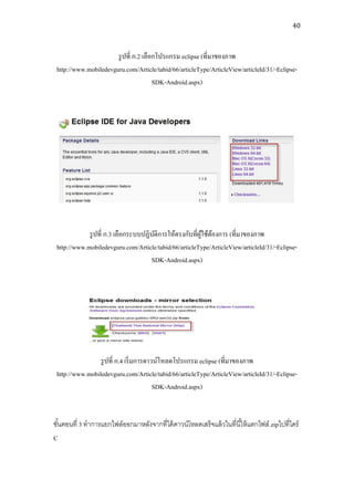 40



                       รู ปที่ ก.2 เลือกโปรแกรม eclipse (ที่มาของภาพ
 http://www.mobiledevguru.com/Article/tabid/66/articleType/ArticleView/articleId/31/-Eclipse-
                                       SDK-Android.aspx)




             รู ปที่ ก.3 เลือกระบบปฏิบติการให้ตรงกับที่ผใช้ตองการ (ที่มาของภาพ
                                      ั                 ู้ ้
 http://www.mobiledevguru.com/Article/tabid/66/articleType/ArticleView/articleId/31/-Eclipse-
                                     SDK-Android.aspx)




                 รู ปที่ ก.4 เริ่ มการดาวน์โหลดโปรแกรม eclipse (ที่มาของภาพ
 http://www.mobiledevguru.com/Article/tabid/66/articleType/ArticleView/articleId/31/-Eclipse-
                                         SDK-Android.aspx)


ขันตอนที่ 3 ทาการแยกไฟล์ออกมาหลังจากที่ได้ ดาวน์โหลดเสร็จแล้ วในที่นี ้ให้ แตกไฟล์ .zipไปที่ไดร์
  ้
C
 