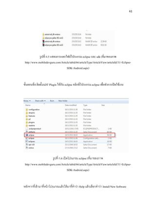 41




             รู ปที่ ก.5 แสดงการแตกไฟล์โปรแกรม eclipse และ sdk (ที่มาของภาพ
 http://www.mobiledevguru.com/Article/tabid/66/articleType/ArticleView/articleId/31/-Eclipse-
                                    SDK-Android.aspx)


                                  ั
ขั้นตอนที่4 ติดตั้งADT Plugin ให้กบ eclipse คลิกที่โปรแกรม eclipse เพื่อทาการเปิ ดใช้งาน




                       รูปที่ ก.6 เปิ ดโปรแกรม eclipse (ที่มาของภาพ
 http://www.mobiledevguru.com/Article/tabid/66/articleType/ArticleView/articleId/31/-Eclipse-
                                       SDK-Android.aspx)


หลังจากที่เข้ ามาที่หน้ าโปรแกรมแล้ วให้ มาที่คาว่า Help แล้ วเลือกคาว่า Install New Software
 