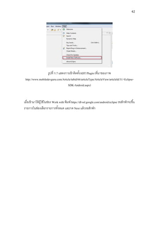 42




                   รูปที่ ก.7 แสดงการเข้ าติดตังADT Plugin (ที่มาของภาพ
                                               ้
 http://www.mobiledevguru.com/Article/tabid/66/articleType/ArticleView/articleId/31/-Eclipse-
                                    SDK-Android.aspx)


เมื่อเข้ ามาให้ ผ้ ใช้ ในช่อง Work with พิมพ์ https://dl-ssl.google.com/android/eclipse รอสักพักจะขึ ้น
                   ู
รายการในช่องเลือกรายการทังหมด และกด Next แล้ วรอสักพัก
                                  ้
 