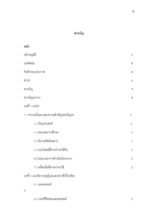 6




                                          สารบัญ


หน้ า
หน้ าอนุมติ
         ั                                         ก

บทคัดย่อ                                           ข

กิตติกรรมประกาศ                                    ค

คานา                                               ง

สารบัญ                                             จ

สารบัญตาราง                                        ซ

บทที่ 1 บทนา

1.1 ความเป็ นมาและความสาคัญของปั ญหา               1

         1.2 วัตถุประสงค์                          1

         1.3 ขอบเขตการศึกษา                        1

         1.4 นิยามศัพท์เฉพาะ                       1

         1.5 ประโยชน์ที่คาดว่าจะได้ รับ            1

         1.6 ระยะเวลาการดาเนินโครงงาน              2

         1.7 เครื่ องมือที่คาดว่าจะใช้             2

บทที่ 2 แนวคิด ทฤษฎีและเอกสารที่เกี่ยวข้ อง

         2.1 แอนดรอยด์
3
         2.2 วงจรชีวิตของแอนดรอยด์                 3
 