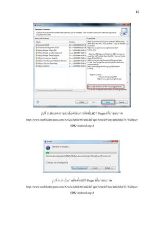 45




           รูปที่ ก.10 แสดงรายละเอียดก่อนการติดตังADT Plugin (ที่มาของภาพ
                                                     ้
http://www.mobiledevguru.com/Article/tabid/66/articleType/ArticleView/articleId/31/-Eclipse-
                                  SDK-Android.aspx)




                                                                            n
                    รูปที่ ก.11 เริ่มการติดตังADT Plugin (ที่มาของภาพ
                                             ้
http://www.mobiledevguru.com/Article/tabid/66/articleType/ArticleView/articleId/31/-Eclipse-
                                      SDK-Android.aspx)
 
